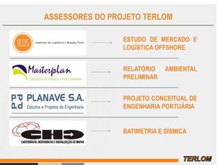 ASSESSORES DO PROJETO TERLOM
ESTUDO DE MERCADO E
LOGÍSTICA OFFSHORE
RELATÓRIO AMBIENTAL
PRELIMINAR
PROJETO CONCEITUAL DE
ENGENHARIA PORTUÁRIA
BATIMETRIA E SÍSMICA
 