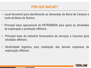 POR QUE MACAÉ?
• Local favorável para atendimento as demandas da Bacia de Campos e
norte da Bacia de Santos;
• Principal base operacional da PETROBRÁS para apoio às atividades
de exploração e produção offshore;
• Principal base da indústria fornecedora de serviços e insumos para
atividade offshore;
• Atratividade logística para instalação das demais empresas de
exploração offshore.
 