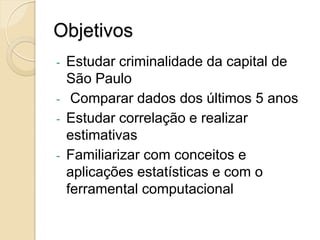 Objetivos
- Estudar criminalidade da capital de
São Paulo
- Comparar dados dos últimos 5 anos
- Estudar correlação e realizar
estimativas
- Familiarizar com conceitos e
aplicações estatísticas e com o
ferramental computacional
 