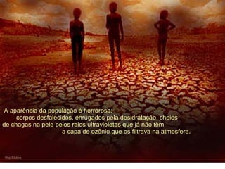   A aparência da população é horrorosa:  corpos desfalecidos, enrugados pela desidratação, cheios  de chagas na pele pelos raios ultravioletas que já não têm  a capa de ozônio que os filtrava na atmosfera. 