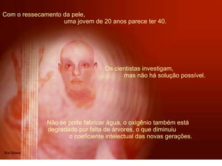 Com o ressecamento da pele,  uma jovem de 20 anos parece ter 40. Não se pode fabricar água, o oxigênio também está  degradado por falta de árvores, o que diminuiu  o coeficiente intelectual das novas gerações.   Os cientistas investigam,  mas não há solução possível. 