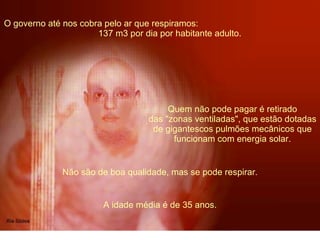 O governo até nos cobra pelo ar que respiramos:  137 m3 por dia por habitante adulto.  Quem não pode pagar é retirado das "zonas ventiladas", que estão dotadas de gigantescos pulmões mecânicos que funcionam com energia solar. Não são de boa qualidade, mas se pode respirar. A idade média é de 35 anos. 