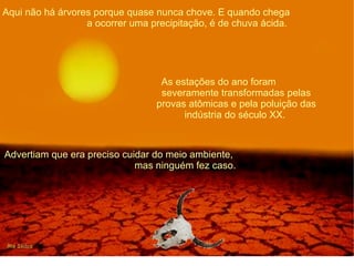 Aqui não há árvores porque quase nunca chove. E quando chega  a ocorrer uma precipitação, é de chuva ácida. As estações do ano foram  severamente transformadas pelas provas atômicas e pela poluição das indústria do século XX.  Advertiam que era preciso cuidar do meio ambiente,  mas ninguém fez caso. 