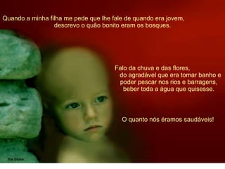 Quando a minha filha me pede que lhe fale de quando era jovem,  descrevo o quão bonito eram os bosques. Falo da chuva e das flores,  do agradável que era tomar banho e poder pescar nos rios e barragens, beber toda a água que quisesse. O quanto nós éramos saudáveis!  