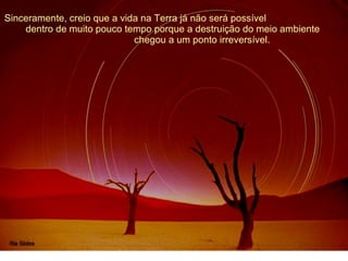 Sinceramente, creio que a vida na Terra já não será possível  dentro de muito pouco tempo porque a destruição do meio ambiente  chegou a um ponto irreversível. 