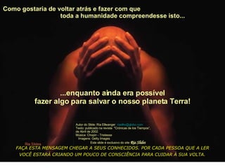 Como gostaria de voltar atrás e fazer com que  toda a humanidade compreendesse isto...  Autor do Slide: Ria Ellwanger  [email_address]   Texto: publicado na revista  "Crónicas de los Tiempos“, de Abril de 2002. Música: Chopin - Tristesse  Imagens: Getty Images  Este slide é exclusivo do site  Ria Slides ...enquanto ainda era possível fazer algo para salvar o nosso planeta Terra! FAÇA ESTA MENSAGEM CHEGAR A SEUS CONHECIDOS. POR CADA PESSOA QUE A LER VOCÊ ESTARÁ CRIANDO UM POUCO DE CONSCIÊNCIA PARA CUIDAR À SUA VOLTA.   
