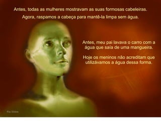 Antes, todas as mulheres mostravam as suas formosas cabeleiras. Antes, meu pai lavava o carro com a água que saía de uma mangueira. Hoje os meninos não acreditam que utilizávamos a água dessa forma. Agora, raspamos a cabeça para mantê-la limpa sem água. 