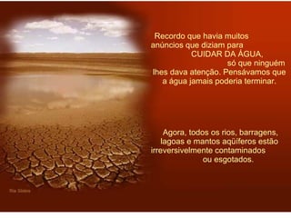 Recordo que havia muitos  anúncios que diziam para  CUIDAR DA ÁGUA,  só que ninguém lhes dava atenção. Pensávamos que a água jamais poderia terminar.   Agora, todos os rios, barragens, lagoas e mantos aqüíferos estão irreversivelmente contaminados  ou esgotados. 