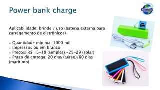 Aplicabilidade: brinde / uso (bateria externa para
carregamento de eletrônicos)
 Quantidade mínima: 1000 mil
 Impressos ou em branco
 Preços: R$ 15-18 (simples) -25-29 (solar)
 Prazo de entrega: 20 dias (aéreo)/60 dias
(marítimo)
 