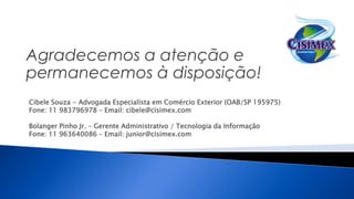Cibele Souza - Advogada Especialista em Comércio Exterior (OAB/SP 195975)
Fone: 11 983796978 – Email: cibele@cisimex.com
Bolanger Pinho Jr. – Gerente Administrativo / Tecnologia da Informação
Fone: 11 963640086 – Email: junior@cisimex.com
 
