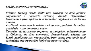GLOBALIZANDO OPORTUNIDADES
Cisimex Trading desde 2006 vem atuando na área jurídica
empresarial e comércio exterior, visando desenvolver
ferramentas para aprimorar e fomentar negócios ao redor do
mundo.
Auxiliando empresas brasileiras a importar produtos de melhor
qualidade , com um menor custo.
Também, assessorando empresas estrangeiras, principalmente
as Chinesas, na área comercial, desenvolvendo clientes no
Brasil, auxiliando nas negociações, bem como, prestando total
assistência nas operações logísticas door-to-door.
 