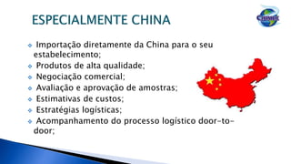  Importação diretamente da China para o seu
estabelecimento;
 Produtos de alta qualidade;
 Negociação comercial;
 Avaliação e aprovação de amostras;
 Estimativas de custos;
 Estratégias logísticas;
 Acompanhamento do processo logístico door-to-
door;
 