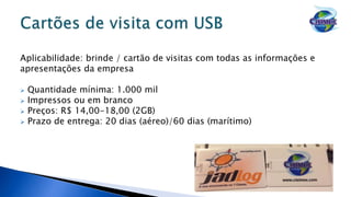 Aplicabilidade: brinde / cartão de visitas com todas as informações e
apresentações da empresa
 Quantidade mínima: 1.000 mil
 Impressos ou em branco
 Preços: R$ 14,00-18,00 (2GB)
 Prazo de entrega: 20 dias (aéreo)/60 dias (marítimo)
 