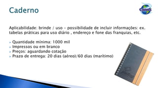 Aplicabilidade: brinde / uso - possibilidade de incluir informações: ex.
tabelas práticas para uso diário , endereço e fone das franquias, etc.
 Quantidade mínima: 1000 mil
 Impressos ou em branco
 Preços: aguardando cotação
 Prazo de entrega: 20 dias (aéreo)/60 dias (marítimo)
 