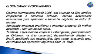 GLOBALIZANDO OPORTUNIDADES
Cisimex Internacional desde 2006 vem atuando na área jurídica
empresarial e comércio exterior, visando desenvolver
ferramentas para aprimorar e fomentar negócios ao redor do
mundo.
Auxiliando empresas brasileiras a importar produtos de melhor
qualidade , com um menor custo.
Também, assessorando empresas estrangeiras, principalmente
as Chinesas, na área comercial, desenvolvendo clientes no
Brasil, auxiliando nas negociações, bem como, prestando total
assistência nas operações logísticas door-to-door.
 