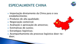  Importação diretamente da China para o seu
estabelecimento;
 Produtos de alta qualidade;
 Negociação comercial;
 Avaliação e aprovação de amostras;
 Estimativas de custos;
 Estratégias logísticas;
 Acompanhamento do processo logístico door-to-
door;
 