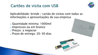 Aplicabilidade: brinde / cartão de visitas com todas as
informações e apresentações de sua empresa
 Quantidade mínima: 1000mil
 Impressos ou em branco
 Preços: a negociar
 Prazo de entrega: 20-30 dias
 