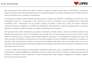 Aviso importante Esta apresentação não constitui uma oferta, convite ou pedido de qualquer forma, para a subscrição ou compra de ações ou qualquer outro instrumento financeiro, nem esta apresentação ou qualquer informação aqui contida formam a base de qualquer tipo de contrato ou compromisso. O material que se segue contém informações gerais sobre os negócios da LPS Brasil – Consultoria de imóveis S.A e suas controladas (“Lopes” ou “Companhia”). Este material não deve ser entendido como aconselhamento a potenciais investidores. Estas  informações não se propõem estarem completas e estão sob a forma de resumo. Nenhuma confiança deveria ser realizada na exatidão das informações aqui presentes e nenhuma representação ou garantia, expressa ou implícita, é feita em relação à exatidão da informação aqui presente.  Esta apresentação contém afirmações que podem contemplar previsões futuras e estas são somente previsões, não garantias de performance futura. Os investidores são avisados de que tais previsões acerca do futuro estão e serão sujeitas a inúmeros riscos, incertezas e fatores relacionados às operações e aos ambientes de negócios da Lopes, tais como: pressões competitivas, a performance da economia brasileira e do setor imobiliário, mudanças em condições de mercado, entre outros fatores presentes nos documentos divulgados pela Lopes. Tais riscos podem fazer com que os resultados da Companhia sejam materialmente diferentes de quaisquer resultados futuros expressos ou implícitos em tais afirmações acerca do futuro. A Lopes acredita que baseada nas informações atualmente disponíveis para os administradores da Companhia, as expectativas e hipóteses refletidas nas afirmações acerca do futuro são razoáveis. Também, a Lopes não pode garantir eventos ou resultados futuros. Finalmente a Lopes expressamente nega qualquer obrigação de atualizar qualquer previsões futuras aqui presentes . 2 