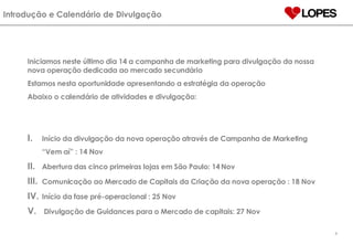 Introdução e Calendário de Divulgação Início da divulgação da nova operação através de Campanha de Marketing “Vem aí” : 14 Nov Abertura das cinco primeiras lojas em São Paulo:  14   Nov Comunicação ao Mercado de Capitais da Criação da nova operação : 18 Nov Início da fase pré-operacional : 25 Nov Divulgação de Guidances para o Mercado de capitais: 27 Nov Iniciamos neste último dia 14 a campanha de marketing para divulgação da nossa nova operação dedicada ao mercado secundário Estamos nesta oportunidade apresentando a estratégia da operação Abaixo o calendário de atividades e divulgação: 
