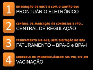 1   Integração de UBS’s e com o Cartão SUS
    PRONTUÁRIO ELETRÔNICO


2   Central de Marcação de Consultas e FPO...
    CENTRAL DE REGULAÇÃO


3   Faturamento SIA-SUS, Sem Digitação no BPA
    FATURAMENTO – BPA-C e BPA-I


4   Controle de Imunobiológicos: SIS-PNI, SIS-AIU
    VACINAÇÃO
 