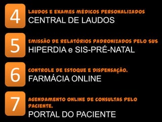 4   Laudos e exames médicos personalizados
    CENTRAL DE LAUDOS


5   Emissão de relatórios padronizados pelo SUS
    HIPERDIA e SIS-PRÉ-NATAL


6   Controle de Estoque e Dispensação.
    FARMÁCIA ONLINE


7   Agendamento online de consultas pelo paciente.
    PORTAL DO PACIENTE
 