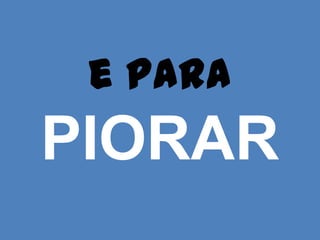 e para
PIORAR
 