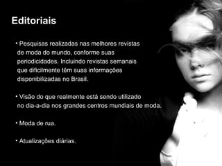 Editoriais

• Pesquisas realizadas nas melhores revistas
 de moda do mundo, conforme suas
 periodicidades. Incluindo revistas semanais
                          editorial
 que dificilmente têm suas informações
 disponibilizadas no Brasil.

• Visão do que realmente está sendo utilizado
 no dia-a-dia nos grandes centros mundiais de moda.

• Moda de rua.

• Atualizações diárias.
 