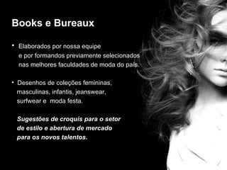 Books e Bureaux

• Elaborados por nossa equipe
  e por formandos previamente selecionados
  nas melhores faculdades de moda do país.
                          editorial
• Desenhos de coleções femininas,
  masculinas, infantis, jeanswear,
  surfwear e moda festa.

 Sugestões de croquis para o setor
 de estilo e abertura de mercado
 para os novos talentos.
 