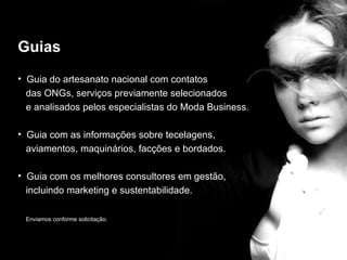 Guias
• Guia do artesanato nacional com contatos
  das ONGs, serviços previamente selecionados

                                  guias
  e analisados pelos especialistas do Moda Business.

• Guia com as informações sobre tecelagens,
  aviamentos, maquinários, facções e bordados.

• Guia com os melhores consultores em gestão,
  incluindo marketing e sustentabilidade.

 Enviamos conforme solicitação.
 