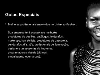 Guias Especiais

• Melhores profissionais envolvidos no Universo Fashion.

                   Guias especiais
  Sua empresa terá acesso aos melhores
  produtores de desfiles, catálogos, fotógrafos,
  make ups, hair stylists, produtores de passarela,
  cenógrafos, dj’s, vj’s, profissionais de iluminação,
  designers ,assessorias de imprensa,
  programadores visuais (vitrines,
  embalagens, logomarcas).
 