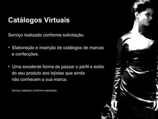 Catálogos Virtuais
Serviço realizado conforme solicitação.


                                      Catalogos
• Elaboração e inserção de catálogos de marcas
  e confecções.

• Uma excelente forma de passar o perfil e estilo
  do seu produto aos lojistas que ainda
  não conhecem a sua marca.

 Serviço realizado conforme solicitação.
 