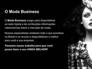 O Moda Business

O Moda Business surgiu para disponibilizar
ao setor lojista e de confecções informações
valiosíssimas sobre o mercado de moda.

Nossos especialistas analisam tudo o que acontece
no Brasil e no mundo e disponibilizam o melhor
para você e sua empresa.

Fazemos nosso trabalho para que você
possa fazer o seu AINDA MELHOR!
 