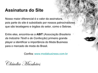 Assinatura do Site
Nosso maior diferencial é o valor da assinatura,
pois parte do site é subsidiado por nossos patrocinadores
que são tecelagens e órgãos do setor, como o Sebrae.

Entre eles, encontra-se a ABIT (Associação Brasileira
da Indústria Têxtil e de Confecção) primeiro grande
player a identificar a importância do Moda Business
para o mercado de moda do Brasil.

               Confira: www.modabusiness.com.br


Cláudia Manhães
 