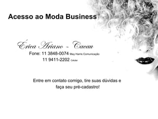 Acesso ao Moda Business



  Érica Ariano – Cacau
     Fone: 11 3848-0074 May Harris Comunicação
           11 9411-2202 Celular



       Entre em contato comigo, tire suas dúvidas e
                  faça seu pré-cadastro!
 