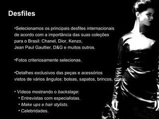 Desfiles
 •Selecionamos os principais desfiles internacionais
 de acordo com a importância das suas coleções
 para o Brasil: Chanel, Dior, Kenzo,

                          desfiles
 Jean Paul Gaultier, D&G e muitos outros.

 •Fotos criteriosamente selecionas.

 •Detalhes exclusivos das peças e acessórios
 vistos de vários ângulos: bolsas, sapatos, brincos, cintos.

 • Vídeos mostrando o backstage:
   • Entrevistas com especialistas.
   • Make ups e hair stylists.
   • Celebridades.
 