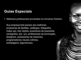 Guias especiais Melhores profissionais envolvidos no Universo  Fashion. Sua empresa terá acesso aos melhores  produtores de desfiles, catálogos, fotógrafos,  make ups, hair stylists, produtores de passarela,  cenógrafos, dj’s, vj’s, profissionais de iluminação,  designers ,assessorias de imprensa,  programadores visuais (vitrines,  embalagens, logomarcas). Guias Especiais 
