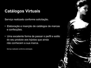 Catalogos  Serviço realizado conforme solicitação. Elaboração e inserção de catálogos de marcas  e confecções. Uma excelente forma de passar o perfil e estilo  do seu produto aos lojistas que ainda  não conhecem a sua marca. Serviço realizado conforme solicitação. Catálogos Virtuais 