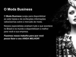 O Moda Business O  Moda Business  surgiu para disponibilizar  ao setor lojista e de confecções informações  valiosíssimas sobre o mercado de moda. Nossos especialistas analisam tudo o que acontece  no Brasil e no mundo e disponibilizam o melhor  para você e sua empresa. Fazemos nosso trabalho para que você  possa fazer o seu AINDA MELHOR! 