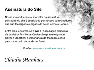 No sso maior diferencial é o valor da assinatura,  pois parte do site é subsidiado por nossos patrocinadores  que são tecelagens e órgãos do setor, como o Sebrae.  Entre eles, encontra-se a  ABIT  ( Associação Brasileira  da Indústria Têxtil e de Confecção ) primeiro grande  player a identificar a importância do Moda Business  para o mercado de moda do Brasil.  Confira:  www.modabusiness.com.br Assinatura do Site Cláudia Manhães   