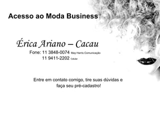 Entre em contato comigo, tire suas dúvidas e  faça seu pré-cadastro! Acesso ao Moda Business Érica Ariano – Cacau Fone: 11 3848-0074   May Harris Comunicação 11 9411-2202  Celular 