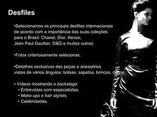 desfiles Selecionamos os principais desfiles internacionais  de acordo com a importância das suas coleções  para o Brasil: Chanel, Dior, Kenzo,  Jean Paul Gaultier, D&G e muitos outros. Fotos criteriosamente selecionas. Detalhes exclusivos das peças e acessórios vistos de vários ângulos: bolsas, sapatos, brincos, cintos. Vídeos mostrando o  backstage : Entrevistas com especialistas. Make ups e hair stylists.   Celebridades. Desfiles 