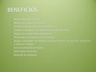 ◦ Apoio à força de vendas
◦ Reduzir os custos da visitação;
◦ Facilitar a penetração dos vendedores;
◦ Colocar o vendedor em contato com a pessoa certa;
◦ Organizar o roteiro dos vendedores;
◦ Dinamizar os contatos com a clientela;
◦ Ajudar o vendedor na melhoria do desempenho, ao encurtar distâncias
e diminuir trajetos.
◦ Foco na atividade principal
◦ Otimização do tempo
◦ Redução de despesas
 