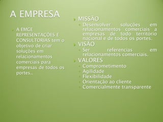  A EMGE
REPRESENTAÇÕES E
CONSULTORIAS tem o
objetivo de criar
soluções em
relacionamentos
comerciais para
empresas de todos os
portes..
 MISSÃO
◦ Desenvolver soluções em
relacionamentos comerciais a
empresas de todo território
nacional e de todos os portes.
 VISÃO
◦ Ser referencias em
relacionamentos comerciais.
 VALORES
◦ Comprometimento
◦ Agilidade
◦ Flexibilidade
◦ Orientação ao cliente
◦ Comercialmente transparente
 