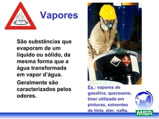 Vapores
São substâncias que
evaporam de um
líquido ou sólido, da
mesma forma que a
água transformada
em vapor d’água.
Geralmente são
caracterizados pelos
odores.
Ex.: vapores de
gasolina, querosene,
tíner utilizado em
pinturas, solventes
de tinta, éter, nafta.
 