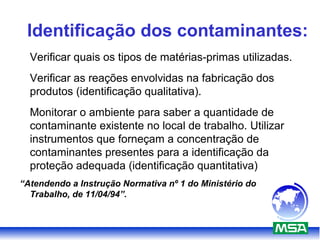 Identificação dos contaminantes:
Verificar quais os tipos de matérias-primas utilizadas.
Verificar as reações envolvidas na fabricação dos
produtos (identificação qualitativa).
Monitorar o ambiente para saber a quantidade de
contaminante existente no local de trabalho. Utilizar
instrumentos que forneçam a concentração de
contaminantes presentes para a identificação da
proteção adequada (identificação quantitativa)
“Atendendo a Instrução Normativa nº 1 do Ministério do
Trabalho, de 11/04/94”.
 