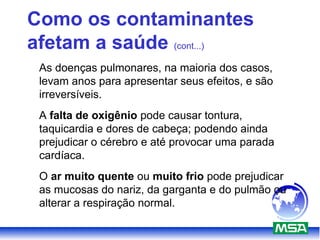 Como os contaminantes
afetam a saúde (cont...)
As doenças pulmonares, na maioria dos casos,
levam anos para apresentar seus efeitos, e são
irreversíveis.
A falta de oxigênio pode causar tontura,
taquicardia e dores de cabeça; podendo ainda
prejudicar o cérebro e até provocar uma parada
cardíaca.
O ar muito quente ou muito frio pode prejudicar
as mucosas do nariz, da garganta e do pulmão ou
alterar a respiração normal.
 