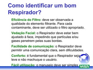 Como identificar um bom
Respirador?
Eficiência do Filtro: deve ser observada a
qualidade do elemento filtrante. Para cada
contaminante, deve ser utilizado o filtro apropriado.
Vedação Facial: o Respirador deve estar bem
ajustado à face, impedindo que partículas e/ou
gases penetrem pelas suas bordas.
Facilidade de comunicação: o Respirador deve
permitir uma comunicação clara, sem dificuldades.
Conforto: é fundamental que o Respirador seja
leve e não machuque o usuário.
Fácil utilização: o manuseio deve ser simples
 