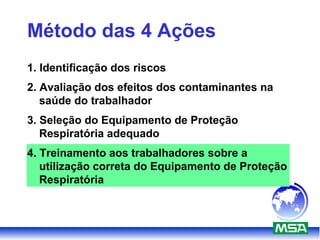 Método das 4 Ações
1. Identificação dos riscos
2. Avaliação dos efeitos dos contaminantes na
saúde do trabalhador
3. Seleção do Equipamento de Proteção
Respiratória adequado
4. Treinamento aos trabalhadores sobre a
utilização correta do Equipamento de Proteção
Respiratória
 