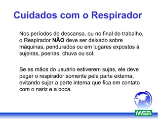 Cuidados com o Respirador
Nos períodos de descanso, ou no final do trabalho,
o Respirador NÃO deve ser deixado sobre
máquinas, pendurados ou em lugares expostos à
sujeiras, poeiras, chuva ou sol.
Se as mãos do usuário estiverem sujas, ele deve
pegar o respirador somente pela parte externa,
evitando sujar a parte interna que fica em contato
com o nariz e a boca.
 