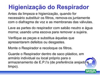 Higienização do Respirador
Antes da limpeza e higienização, quando for
necessário substituir os filtros, remova-os juntamente
com o diafragma de voz e as membranas das válvulas.
Lave as partes do respirador com sabão neutro e água
morna; usando uma escova para remover a sujeira.
Verifique as peças e substitua àquelas que
apresentarem defeitos ou desgastes.
Monte o Respirador e recoloque os filtros.
Guarde o Respirador dentro de saco plástico, em
armário individual ou local próprio para o
armazenamento de E.P.I’s (de preferência arejado e
limpo).
 